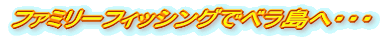 ファミリーフィッシングでベラ島へ・・・